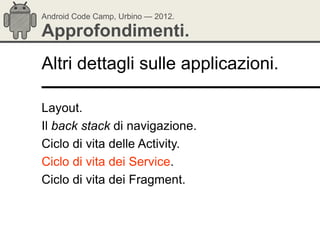 Android Code Camp, Urbino — 2012.

Approfondimenti.
Altri dettagli sulle applicazioni.

Layout.
Il back stack di navigazione.
Ciclo di vita delle Activity.
Ciclo di vita dei Service.
Ciclo di vita dei Fragment.
 