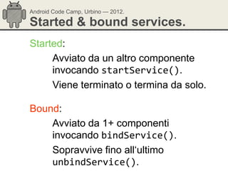 Android Code Camp, Urbino — 2012.

Started & bound services.
Started:
     Avviato da un altro componente
     invocando startService().
     Viene terminato o termina da solo.

Bound:
    Avviato da 1+ componenti
    invocando bindService().
    Sopravvive fino all‗ultimo
    unbindService().
 