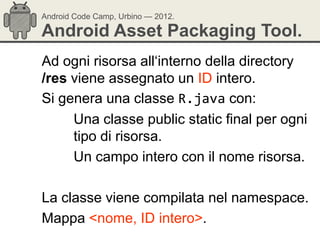 Android Code Camp, Urbino — 2012.

Android Asset Packaging Tool.
Ad ogni risorsa all‗interno della directory
/res viene assegnato un ID intero.
Si genera una classe R.java con:
     Una classe public static final per ogni
     tipo di risorsa.
     Un campo intero con il nome risorsa.

La classe viene compilata nel namespace.
Mappa <nome, ID intero>.
 