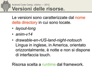 Android Code Camp, Urbino — 2012.

Versioni delle risorse.
Le versioni sono caratterizzate dal nome
della directory in cui sono locate.
• layout-long
• anim-v14
• drawable-en-rUS-land-night-notouch
  Lingua in inglese, in America, orientato
  orizzontalmente, è notte e non si dispone
  di interfaccia touch.

Risorsa scelta a runtime dal framework.
 