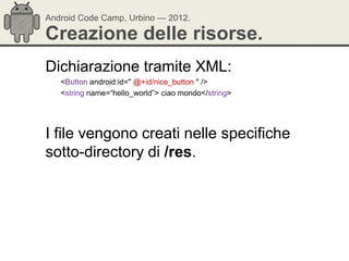 Android Code Camp, Urbino — 2012.

Creazione delle risorse.
Dichiarazione tramite XML:
   <Button android:id=" @+id/nice_button " />
   <string name=―hello_world‖> ciao mondo</string>




I file vengono creati nelle specifiche
sotto-directory di /res.
 
