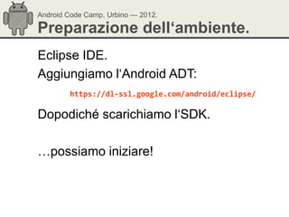 Android Code Camp, Urbino — 2012.

Preparazione dell‘ambiente.
Eclipse IDE.
Aggiungiamo l‗Android ADT:
        https://dl-ssl.google.com/android/eclipse/

Dopodiché scarichiamo l‗SDK.

…possiamo iniziare!
 
