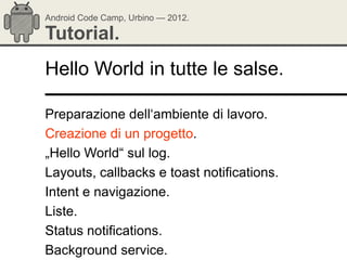 Android Code Camp, Urbino — 2012.

Tutorial.
Hello World in tutte le salse.

Preparazione dell‗ambiente di lavoro.
Creazione di un progetto.
„Hello World― sul log.
Layouts, callbacks e toast notifications.
Intent e navigazione.
Liste.
Status notifications.
Background service.
 