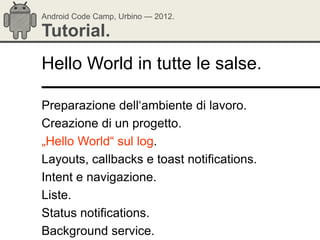 Android Code Camp, Urbino — 2012.

Tutorial.
Hello World in tutte le salse.

Preparazione dell‗ambiente di lavoro.
Creazione di un progetto.
„Hello World― sul log.
Layouts, callbacks e toast notifications.
Intent e navigazione.
Liste.
Status notifications.
Background service.
 