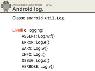 Android Code Camp, Urbino — 2012.

Android log.
Classe android.util.Log.

Livelli di logging:
      ASSERT: Log.wtf()
      ERROR: Log.e()
      WARN: Log.w()
      INFO: Log.i()
      DEBUG: Log.d()
      VERBOSE: Log.v()
 