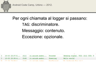 Android Code Camp, Urbino — 2012.




Per ogni chiamata al logger si passano:
     TAG: discriminatore.
     Messaggio: contenuto.
     Eccezione: opzionale.
 