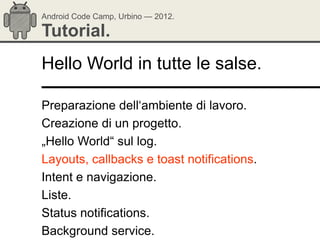 Android Code Camp, Urbino — 2012.

Tutorial.
Hello World in tutte le salse.

Preparazione dell‗ambiente di lavoro.
Creazione di un progetto.
„Hello World― sul log.
Layouts, callbacks e toast notifications.
Intent e navigazione.
Liste.
Status notifications.
Background service.
 