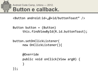 Android Code Camp, Urbino — 2012.

Button e callback.
<Button android:id=„@+id/buttonToast“ />

Button button = (Button)
     this.findViewById(R.id.buttonToast);

button.setOnClickListener(
     new OnClickListener(){

       @Override
       public void onClick(View arg0) {
       }
});
 