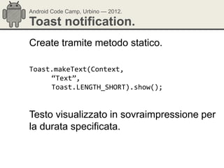 Android Code Camp, Urbino — 2012.

Toast notification.
Create tramite metodo statico.

Toast.makeText(Context,
     “Text”,
     Toast.LENGTH_SHORT).show();


Testo visualizzato in sovraimpressione per
la durata specificata.
 