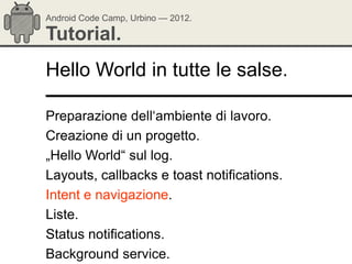 Android Code Camp, Urbino — 2012.

Tutorial.
Hello World in tutte le salse.

Preparazione dell‗ambiente di lavoro.
Creazione di un progetto.
„Hello World― sul log.
Layouts, callbacks e toast notifications.
Intent e navigazione.
Liste.
Status notifications.
Background service.
 