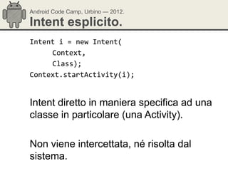 Android Code Camp, Urbino — 2012.

Intent esplicito.
Intent i = new Intent(
     Context,
     Class);
Context.startActivity(i);


Intent diretto in maniera specifica ad una
classe in particolare (una Activity).

Non viene intercettata, né risolta dal
sistema.
 
