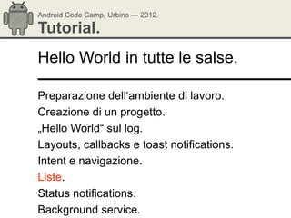 Android Code Camp, Urbino — 2012.

Tutorial.
Hello World in tutte le salse.

Preparazione dell‗ambiente di lavoro.
Creazione di un progetto.
„Hello World― sul log.
Layouts, callbacks e toast notifications.
Intent e navigazione.
Liste.
Status notifications.
Background service.
 