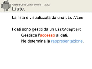Android Code Camp, Urbino — 2012.

Liste.
La lista è visualizzata da una ListView.

I dati sono gestiti da un ListAdapter:
      Gestisce l‗accesso ai dati.
      Ne determina la rappresentazione.
 