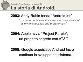 Android Code Camp, Urbino — 2012.

La storia di Android.
2003: Andy Rubin fonda ―Android Inc‖.
       “...smarter mobile devices that are more aware of
         its owner's location and preferences.”


2004: Apple avvia ―Project Purple‖,
    un progetto segreto con AT&T.

2005: Google acquisisce Android Inc e
    continua lo sviluppo del sistema.
 
