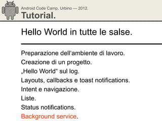 Android Code Camp, Urbino — 2012.

Tutorial.
Hello World in tutte le salse.

Preparazione dell‗ambiente di lavoro.
Creazione di un progetto.
„Hello World― sul log.
Layouts, callbacks e toast notifications.
Intent e navigazione.
Liste.
Status notifications.
Background service.
 