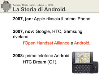 Android Code Camp, Urbino — 2012.

La Storia di Android.
2007, jan: Apple rilascia il primo iPhone.

2007, nov: Google, HTC, Samsung
rivelano
      l‘Open Handset Alliance e Android.

2008: primo telefono Android:
    HTC Dream (G1).
 
