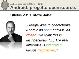 Android Code Camp, Urbino — 2012.

Android: progetto open source.
Ottobre 2010, Steve Jobs:

               „Google likes to characterize
               Android as open and iOS as
               closed. We think this is
               disingenuous. […] The real
               difference is integrated
               versus fragmented.”
 