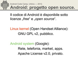 Android Code Camp, Urbino — 2012.

Android: progetto open source.
Il codice di Android è disponibile sotto
licenze „free― e „open source―.

Linux kernel (Open Handset Alliance):
     GNU GPL v2, pubblico.

Android system (Google):
    Rete, telefonia, market, apps.
    Apache License v2.0, privato.
 