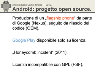 Android Code Camp, Urbino — 2012.

Android: progetto open source.
Produzione di un „flagship phone― da parte
di Google (Nexus), seguito da rilascio del
codice (OEM).

Google Play disponibile solo su licenza.

„Honeycomb incident― (2011).

Licenza incompatibile con GPL (FSF).
 