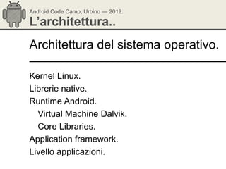 Android Code Camp, Urbino — 2012.

L’architettura..
Architettura del sistema operativo.

Kernel Linux.
Librerie native.
Runtime Android.
  Virtual Machine Dalvik.
  Core Libraries.
Application framework.
Livello applicazioni.
 