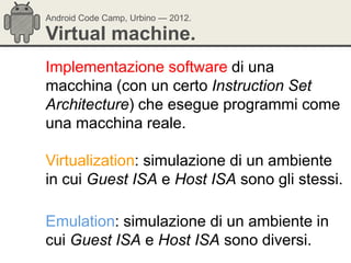 Android Code Camp, Urbino — 2012.

Virtual machine.
Implementazione software di una
macchina (con un certo Instruction Set
Architecture) che esegue programmi come
una macchina reale.

Virtualization: simulazione di un ambiente
in cui Guest ISA e Host ISA sono gli stessi.

Emulation: simulazione di un ambiente in
cui Guest ISA e Host ISA sono diversi.
 
