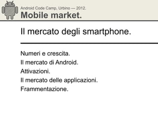 Android Code Camp, Urbino — 2012.

Mobile market.
Il mercato degli smartphone.

Numeri e crescita.
Il mercato di Android.
Attivazioni.
Il mercato delle applicazioni.
Frammentazione.
 