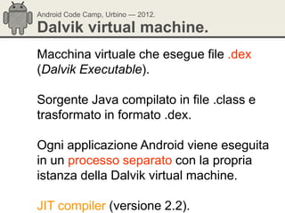 Android Code Camp, Urbino — 2012.

Dalvik virtual machine.
Macchina virtuale che esegue file .dex
(Dalvik Executable).

Sorgente Java compilato in file .class e
trasformato in formato .dex.

Ogni applicazione Android viene eseguita
in un processo separato con la propria
istanza della Dalvik virtual machine.

JIT compiler (versione 2.2).
 