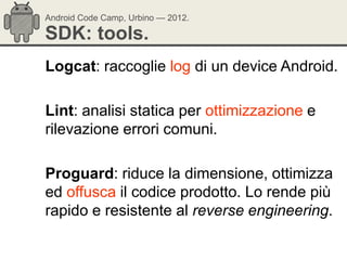 Android Code Camp, Urbino — 2012.

SDK: tools.
Logcat: raccoglie log di un device Android.

Lint: analisi statica per ottimizzazione e
rilevazione errori comuni.

Proguard: riduce la dimensione, ottimizza
ed offusca il codice prodotto. Lo rende più
rapido e resistente al reverse engineering.
 