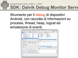 Android Code Camp, Urbino — 2012.

SDK: Dalvik Debug Monitor Serve
Strumento per il debug di dispositivi
Android, con raccolta di informazioni su
processi, thread, heap, logcat ed
emulazione di eventi.
 