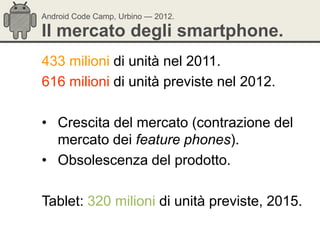Android Code Camp, Urbino — 2012.

Il mercato degli smartphone.
433 milioni di unità nel 2011.
616 milioni di unità previste nel 2012.

• Crescita del mercato (contrazione del
  mercato dei feature phones).
• Obsolescenza del prodotto.

Tablet: 320 milioni di unità previste, 2015.
 