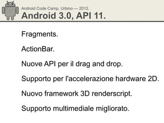 Android Code Camp, Urbino — 2012.

Android 3.0, API 11.
Fragments.

ActionBar.

Nuove API per il drag and drop.

Supporto per l'accelerazione hardware 2D.

Nuovo framework 3D renderscript.

Supporto multimediale migliorato.
 