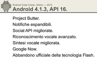 Android Code Camp, Urbino — 2012.

Android 4.1.3, API 16.
Project Butter.
Notifiche espandibili.
Social API migliorate.
Riconoscimento vocale avanzato.
Sintesi vocale migliorata.
Google Now.
Abbandono ufficiale della tecnologia Flash.
 