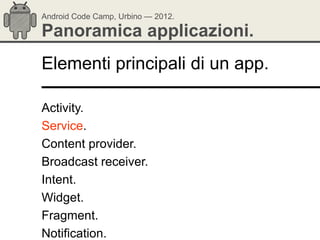 Android Code Camp, Urbino — 2012.

Panoramica applicazioni.
Elementi principali di un app.

Activity.
Service.
Content provider.
Broadcast receiver.
Intent.
Widget.
Fragment.
Notification.
 