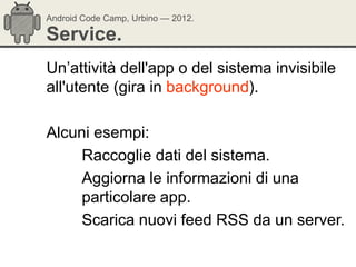 Android Code Camp, Urbino — 2012.

Service.
Un‘attività dell'app o del sistema invisibile
all'utente (gira in background).

Alcuni esempi:
     Raccoglie dati del sistema.
     Aggiorna le informazioni di una
     particolare app.
     Scarica nuovi feed RSS da un server.
 