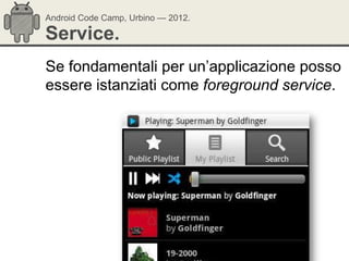 Android Code Camp, Urbino — 2012.

Service.
Se fondamentali per un‘applicazione posso
essere istanziati come foreground service.
 