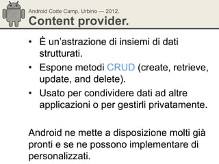 Android Code Camp, Urbino — 2012.

Content provider.
• È un‘astrazione di insiemi di dati
  strutturati.
• Espone metodi CRUD (create, retrieve,
  update, and delete).
• Usato per condividere dati ad altre
  applicazioni o per gestirli privatamente.

Android ne mette a disposizione molti già
pronti e se ne possono implementare di
personalizzati.
 