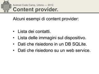 Android Code Camp, Urbino — 2012.

Content provider.
Alcuni esempi di content provider:

•   Lista dei contatti.
•   Lista delle immagini sul dispositivo.
•   Dati che risiedono in un DB SQLite.
•   Dati che risiedono su un web service.
 