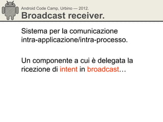 Android Code Camp, Urbino — 2012.

Broadcast receiver.
Sistema per la comunicazione
intra-applicazione/intra-processo.

Un componente a cui è delegata la
ricezione di intent in broadcast…
 