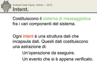 Android Code Camp, Urbino — 2012.

Intent.
Costituiscono il sistema di messaggistica
fra i vari componenti del sistema.

Ogni intent è una struttura dati che
incapsula dati. Questi dati costituiscono
una astrazione di:
     Un‘operazione da eseguire.
     Un evento che si è appena verificato.
 