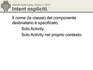 Android Code Camp, Urbino — 2012.

Intent espliciti.
Il nome (la classe) del componente
destinatario è specificato.
     Solo Activity.
     Solo Activity nel proprio contesto.
 