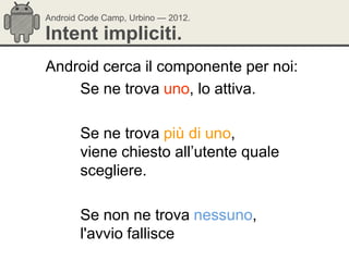 Android Code Camp, Urbino — 2012.

Intent impliciti.
Android cerca il componente per noi:
    Se ne trova uno, lo attiva.

       Se ne trova più di uno,
       viene chiesto all‘utente quale
       scegliere.

       Se non ne trova nessuno,
       l'avvio fallisce
 