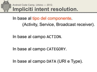 Android Code Camp, Urbino — 2012.

Impliciti intent resolution.
In base al tipo del componente.
     (Activity, Service, Broadcast receiver).

In base al campo ACTION.

In base al campo CATEGORY.

In base al campo DATA (URI e Type).
 
