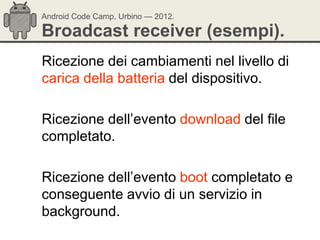 Android Code Camp, Urbino — 2012.

Broadcast receiver (esempi).
Ricezione dei cambiamenti nel livello di
carica della batteria del dispositivo.

Ricezione dell‘evento download del file
completato.

Ricezione dell‘evento boot completato e
conseguente avvio di un servizio in
background.
 