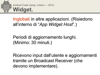 Android Code Camp, Urbino — 2012.

Widget.
Inglobati in altre applicazioni. (Risiedono
all‘interno di ―App Widget Host‖.)

Periodi di aggiornamento lunghi.
(Minimo: 30 minuti.)

Ricevono input dall‘utente e aggiornamenti
tramite un Broadcast Receiver (che
devono implementare).
 