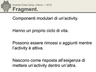 Android Code Camp, Urbino — 2012.

Fragment.
Componenti modulari di un‘activity.

Hanno un proprio ciclo di vita.

Possono essere rimossi o aggiunti mentre
l‘activity è attiva.

Nascono come risposta all‘esigenza di
mettere un‘activity dentro un‘altra.
 