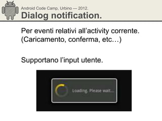 Android Code Camp, Urbino — 2012.

Dialog notification.
Per eventi relativi all‘activity corrente.
(Caricamento, conferma, etc…)

Supportano l‘input utente.
 