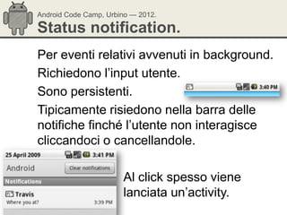 Android Code Camp, Urbino — 2012.

Status notification.
Per eventi relativi avvenuti in background.
Richiedono l‘input utente.
Sono persistenti.
Tipicamente risiedono nella barra delle
notifiche finché l‘utente non interagisce
cliccandoci o cancellandole.

                       Al click spesso viene
                       lanciata un‘activity.
 