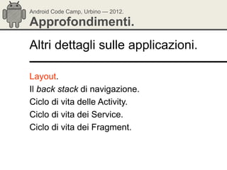 Android Code Camp, Urbino — 2012.

Approfondimenti.
Altri dettagli sulle applicazioni.

Layout.
Il back stack di navigazione.
Ciclo di vita delle Activity.
Ciclo di vita dei Service.
Ciclo di vita dei Fragment.
 