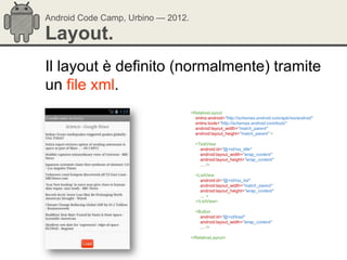 Android Code Camp, Urbino — 2012.

Layout.
Il layout è definito (normalmente) tramite
un file xml.
                                    <RelativeLayout
                                      xmlns:android="http://schemas.android.com/apk/res/android"
                                      xmlns:tools="http://schemas.android.com/tools"
                                      android:layout_width="match_parent"
                                      android:layout_height="match_parent" >

                                      <TextView
                                        android:id="@+id/rss_title"
                                        android:layout_width="wrap_content"
                                        android:layout_height="wrap_content"
                                        … />

                                      <ListView
                                        android:id="@+id/rss_list"
                                        android:layout_width="match_parent"
                                        android:layout_height="wrap_content"
                                        …>
                                      </ListView>

                                      <Button
                                        android:id="@+id/load"
                                        android:layout_width="wrap_content"
                                        … />

                                    </RelativeLayout>
 
