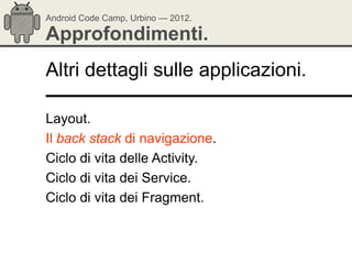 Android Code Camp, Urbino — 2012.

Approfondimenti.
Altri dettagli sulle applicazioni.

Layout.
Il back stack di navigazione.
Ciclo di vita delle Activity.
Ciclo di vita dei Service.
Ciclo di vita dei Fragment.
 
